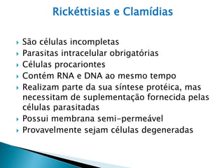 Rickéttisias e Clamídias

   São células incompletas
   Parasitas intracelular obrigatórias
   Células procariontes
   Contém RNA e DNA ao mesmo tempo
   Realizam parte da sua síntese protéica, mas
    necessitam de suplementação fornecida pelas
    células parasitadas
   Possui membrana semi-permeável
   Provavelmente sejam células degeneradas
 