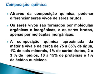    Através da composição química, pode-se
    diferenciar seres vivos de seres brutos.
   Os seres vivos são formados por moléculas
    orgânicas e inorgânicas, e os seres brutos,
    apenas por moléculas inorgânicas.
   A composição química aproximada da
    matéria viva é de cerca de 75 a 85% de água,
    1% de sais minerais, 1% de carboidratos, 2 a
    3 % de lipídios, 10 a 15% de proteínas e 1%
    de ácidos nucléicos.
 