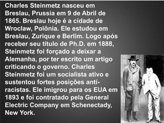 Charles Steinmetz nasceu em Breslau, Prussia em 9 de Abril de 1865. Breslau hoje é a cidade de Wroclaw, Polônia. Ele estudou em Breslau, Zurique e Berlim. Logo após receber seu título de Ph.D. em 1888, Steinmetz foi forçado a deixar a Alemanha, por ter escrito um artigo criticando o governo. Charles Steinmetz foi um socialista ativo e sustentou fortes posições anti-racistas. Ele imigrou para os EUA em 1893 e foi contratado pela General ElectricCompany em Schenectady, New York. 