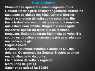 Curiosidades.Steinmetz se aposentou como engenheiro da General Electric para ensinar engenharia elétrica na faculdade da cidade em 1902. General Electric depois o chamou de volta como consultor. Ele havia trabalhado em um sistema muito complexo que estava com defeito. Ninguém o conseguia consertar, apesar do tanto que os técnicos tentavam. Então trouxeram Steinmetz de volta. Ele seguiu os circuitos e marcou a parte avariada com um pedaço de giz.Pague a contaCharles Steinmetz mandou a conta de $10,000 dolares. Os gerentes da General Electric pediram um detalhamento da conta.Ele mandou de volta o seguinte:Marquinha de giz: $1Saber onde colocá-la: $9,999
