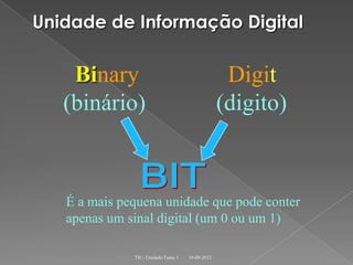 Unidade de Informação Digital

    Binary                                        Digit
   (binário)                                     (digito)



   É a mais pequena unidade que pode conter
   apenas um sinal digital (um 0 ou um 1)

              TIC- Unidade/Tema 1   19-09-2012
 