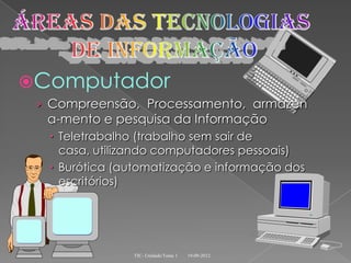 Computador
 › Compreensão, Processamento, armazen
  a-mento e pesquisa da Informação
   Teletrabalho (trabalho sem sair de
    casa, utilizando computadores pessoais)
   Burótica (automatização e informação dos
    escritórios)




               TIC- Unidade/Tema 1   19-09-2012
 