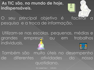 As TIC são, no mundo de hoje,
indispensáveis.

O seu principal objetivo é      facilitar a
pesquisa e a troca de informação.

 Utilizam-se nas escolas, pequenas, médias e
grandes empresas ou em trabalhos
individuais.

Também são muito úteis no desempenho
de  diferentes   atividades do  nosso
               quotidiano.
                TIC- Unidade/Tema 1   19-09-2012
 