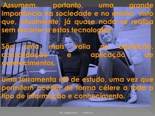 Assumem,      portanto,    uma    grande
importância na sociedade e no ensino visto
que, atualmente, já quase nada se realiza
sem recorrer a estas tecnologias.

São uma mais valia na aquisição,
consolidação   e  aplicação  de
conhecimentos.

Uma ferramenta útil de estudo, uma vez que
permitem aceder de forma célere a todo o
tipo de informação e conhecimento.

               TIC- Unidade/Tema 1   19-09-2012
 