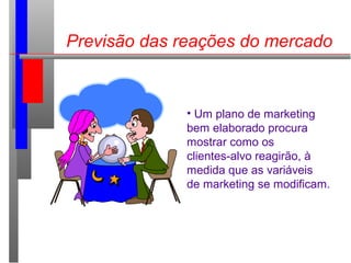 Previsão das reações do mercado
• Um plano de marketing
bem elaborado procura
mostrar como os
clientes-alvo reagirão, à
medida que as variáveis
de marketing se modificam.
 