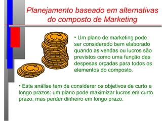 Planejamento baseado em alternativas
do composto de Marketing
• Um plano de marketing pode
ser considerado bem elaborado
quando as vendas ou lucros são
previstos como uma função das
despesas orçadas para todos os
elementos do composto.
• Esta análise tem de considerar os objetivos de curto e
longo prazos: um plano pode maximizar lucros em curto
prazo, mas perder dinheiro em longo prazo.
 