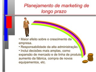 Planejamento de marketing de
longo prazo
• Maior efeito sobre o crescimento da
empresa.
• Responsabilidade da alta administração.
• Inclui decisões mais amplas, como
expansão de mercado e de linha de produto,
aumento da fábrica, compra de novos
equipamentos, etc.
 