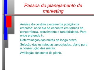 Passos do planejamento de
marketing
Análise do cenário e exame da posição da
empresa: onde ela se encontra em termos de
concorrência, crescimento e rentabilidade. Para
onde pretende ir.
Determinação das metas de longo prazo.
Seleção das estratégias apropriadas: plano para
a consecução das metas.
Avaliação constante do plano.
 