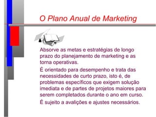 O Plano Anual de Marketing
Absorve as metas e estratégias de longo
prazo do planejamento de marketing e as
torna operativas.
É orientado para desempenho e trata das
necessidades de curto prazo, isto é, de
problemas específicos que exigem solução
imediata e de partes de projetos maiores para
serem completados durante o ano em curso.
É sujeito a avalições e ajustes necessários.
 