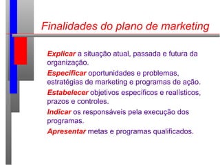 Finalidades do plano de marketing
Explicar a situação atual, passada e futura da
organização.
Especificar oportunidades e problemas,
estratégias de marketing e programas de ação.
Estabelecer objetivos específicos e realísticos,
prazos e controles.
Indicar os responsáveis pela execução dos
programas.
Apresentar metas e programas qualificados.
 