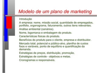 Modelo de um plano de marketing
Introdução
A empresa: nome, missão social, quantidade de empregados,
portfolio, organograma, faturamento, outros itens relevantes.
Análise ambiental (cenários).
Nome, logomarca e embalagem do produto.
Características físicas do produto.
Benefícios do produto para o cliente, empresa e distribuidor.
Mercado total, potencial e público-alvo, planilha de custos
fixos e variáveis, ponto de equilíbrio e quantificação da
demanda.
Estratégias de preços, distribuição, promoção.
Estratégias de controle - objetivos e metas.
Cronogramas e responsáveis.
 