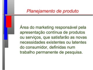 Planejamento de produto
Área do marketing responsável pela
apresentação contínua de produtos
ou serviços, que satisfarão as novas
necessidades existentes ou latentes
do consumidor, definidas num
trabalho permanente de pesquisa.
 