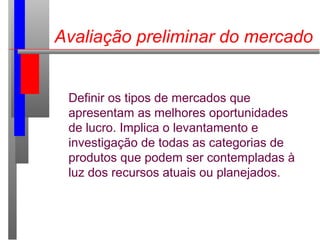 Avaliação preliminar do mercado
Definir os tipos de mercados que
apresentam as melhores oportunidades
de lucro. Implica o levantamento e
investigação de todas as categorias de
produtos que podem ser contempladas à
luz dos recursos atuais ou planejados.
 