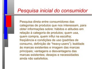Pesquisa inicial do consumidor
Pesquisa direta entre consumidores das
categorias de produtos que nos interessam, para
obter informações sobre: hábitos e atitudes em
relação à categoria de produtos; quem usa,
quem compra, quem influi na escolha;
freqüência e condições de uso (padrões de
consumo, definição de “heavy-users”); lealdade
às marcas existentes e imagem das marcas
principais; vantagens e desvantagens das
marcas existentes; desejos e necessidades
ainda não satisfeitos.
 