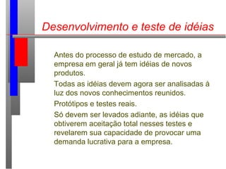 Desenvolvimento e teste de idéias
Antes do processo de estudo de mercado, a
empresa em geral já tem idéias de novos
produtos.
Todas as idéias devem agora ser analisadas à
luz dos novos conhecimentos reunidos.
Protótipos e testes reais.
Só devem ser levados adiante, as idéias que
obtiverem aceitação total nesses testes e
revelarem sua capacidade de provocar uma
demanda lucrativa para a empresa.
 