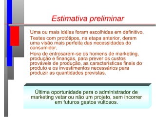 Estimativa preliminar
Uma ou mais idéias foram escolhidas em definitivo.
Testes com protótipos, na etapa anterior, deram
uma visão mais perfeita das necessidades do
consumidor.
Hora de entrosarem-se os homens de marketing,
produção e finanças, para prever os custos
prováveis de produção, as características finais do
produto e os investimentos necessários para
produzir as quantidades previstas.
Última oportunidade para o administrador de
marketing vetar ou não um projeto, sem incorrer
em futuros gastos vultosos.
 