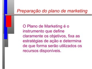 Preparação do plano de marketing
O Plano de Marketing é o
instrumento que define
claramente os objetivos, fixa as
estratégias de ação e determina
de que forma serão utilizados os
recursos disponíveis.
 