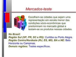 Mercados-teste
Escolhem-se cidades que sejam uma
representação em escala menor das
condições sócio-econômicas que
predominam no mercado global e
testam-se os produtos nessas cidades.
No Brasil:
Região Sul (SP, PR, SC e RS): Curitiba ou Porto Alegre.
Região Centro/Nordeste (RJ, ES, MG, BA e NE: Belo
Horizonte ou Campinas.
Demais regiões: Testes específicos.
 