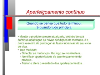 Aperfeiçoamento contínuo
Quando se pensa que tudo terminou,
é quando tudo principia.
• Manter o produto sempre atualizado, através de sua
contínua adaptação às novas condições do mercado, é a
única maneira de prolongar as fases lucrativas de seu ciclo
de vida.
• Três medidas:
- Detectar as mudanças, tão logo se manifestem.
- Identificar oportunidades de aperfeiçoamento do
produto.
- Testar e aferir o resultado dos aperfeiçoamentos.
 
