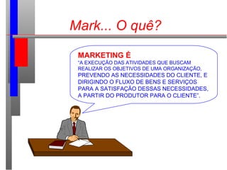 MARKETING É
“A EXECUÇÃO DAS ATIVIDADES QUE BUSCAM
REALIZAR OS OBJETIVOS DE UMA ORGANIZAÇÃO,
PREVENDO AS NECESSIDADES DO CLIENTE, E
DIRIGINDO O FLUXO DE BENS E SERVIÇOS
PARA A SATISFAÇÃO DESSAS NECESSIDADES,
A PARTIR DO PRODUTOR PARA O CLIENTE”.
Mark... O quê?
 