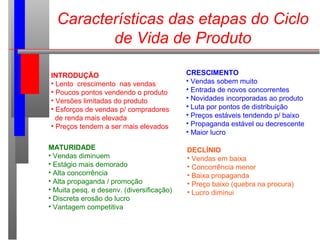 Características das etapas do Ciclo
de Vida de Produto
INTRODUÇÃO
• Lento crescimento nas vendas
• Poucos pontos vendendo o produto
• Versões limitadas do produto
• Esforços de vendas p/ compradores
de renda mais elevada
• Preços tendem a ser mais elevados
CRESCIMENTO
• Vendas sobem muito
• Entrada de novos concorrentes
• Novidades incorporadas ao produto
• Luta por pontos de distribuição
• Preços estáveis tendendo p/ baixo
• Propaganda estável ou decrescente
• Maior lucro
MATURIDADE
• Vendas diminuem
• Estágio mais demorado
• Alta concorrência
• Alta propaganda / promoção
• Muita pesq. e desenv. (diversificação)
• Discreta erosão do lucro
• Vantagem competitiva
DECLÍNIO
• Vendas em baixa
• Concorrência menor
• Baixa propaganda
• Preço baixo (quebra na procura)
• Lucro diminui
 