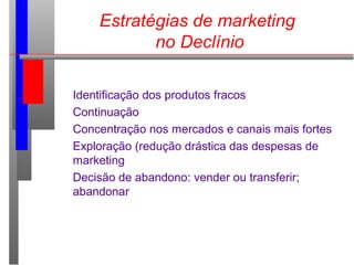 Estratégias de marketing
no Declínio
Identificação dos produtos fracos
Continuação
Concentração nos mercados e canais mais fortes
Exploração (redução drástica das despesas de
marketing
Decisão de abandono: vender ou transferir;
abandonar
 