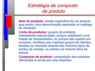 Estratégia de composto
de produto
Item de produto: versão específica de um produto
que possui uma denominação separada no catálogo
do vendedor
Linha de produtos: grupos de produtos
intimamente relacionados, porque satisfazem uma
classe de necessidades, ou porque são usados em
conjunto, vendidos aos mesmos grupos de clientes,
levados ao mercado através dos mesmos tipos de
pontos de vendas, ou entram na mesma faixa de
preços
Composto de produto: composição dos produtos
oferecidos à venda por uma empresa
 