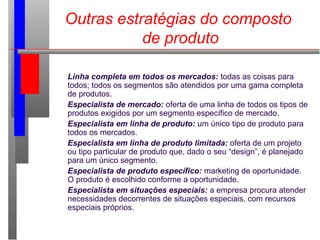 Outras estratégias do composto
de produto
Linha completa em todos os mercados: todas as coisas para
todos; todos os segmentos são atendidos por uma gama completa
de produtos.
Especialista de mercado: oferta de uma linha de todos os tipos de
produtos exigidos por um segmento específico de mercado.
Especialista em linha de produto: um único tipo de produto para
todos os mercados.
Especialista em linha de produto limitada: oferta de um projeto
ou tipo particular de produto que, dado o seu “design”, é planejado
para um único segmento.
Especialista de produto específico: marketing de oportunidade.
O produto é escolhido conforme a oportunidade.
Especialista em situações especiais: a empresa procura atender
necessidades decorrentes de situações especiais, com recursos
especiais próprios.
 