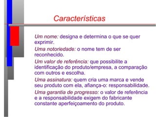 Características
Um nome: designa e determina o que se quer
exprimir.
Uma notoriedade: o nome tem de ser
reconhecido.
Um valor de referência: que possibilite a
identificação do produto/empresa, a comparação
com outros e escolha.
Uma assinatura: quem cria uma marca e vende
seu produto com ela, afiança-o: responsabilidade.
Uma garantia de progresso: o valor de referência
e a responsabilidade exigem do fabricante
constante aperfeiçoamento do produto.
 