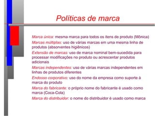 Políticas de marca
Marca única: mesma marca para todos os itens de produto (Mônica)
Marcas múltiplas: uso de várias marcas em uma mesma linha de
produtos (absorventes higiênicos)
Extensão de marcas: uso de marca nominal bem-sucedida para
processar modificações no produto ou acrescentar produtos
adicionais
Marcas independentes: uso de várias marcas independentes em
linhas de produtos diferentes
Endosso corporativo: uso do nome da empresa como suporte à
marca do produto
Marca do fabricante: o próprio nome do fabricante é usado como
marca (Coca-Cola)
Marca do distribuidor: o nome do distribuidor é usado como marca
 