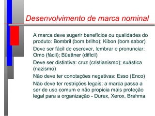 Desenvolvimento de marca nominal
A marca deve sugerir benefícios ou qualidades do
produto: Bombril (bom brilho); Kibon (bom sabor)
Deve ser fácil de escrever, lembrar e pronunciar:
Omo (fácil); Büettner (difícil)
Deve ser distintiva: cruz (cristianismo); suástica
(nazismo)
Não deve ter conotações negativas: Esso (Enco)
Não deve ter restrições legais: a marca passa a
ser de uso comum e não propicia mais proteção
legal para a organização - Durex, Xerox, Brahma
 