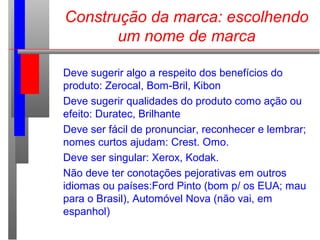 Construção da marca: escolhendo
um nome de marca
Deve sugerir algo a respeito dos benefícios do
produto: Zerocal, Bom-Bril, Kibon
Deve sugerir qualidades do produto como ação ou
efeito: Duratec, Brilhante
Deve ser fácil de pronunciar, reconhecer e lembrar;
nomes curtos ajudam: Crest. Omo.
Deve ser singular: Xerox, Kodak.
Não deve ter conotações pejorativas em outros
idiomas ou países:Ford Pinto (bom p/ os EUA; mau
para o Brasil), Automóvel Nova (não vai, em
espanhol)
 