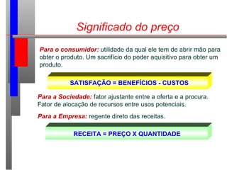 Significado do preço
Para o consumidor: utilidade da qual ele tem de abrir mão para
obter o produto. Um sacrifício do poder aquisitivo para obter um
produto.
SATISFAÇÃO = BENEFÍCIOS - CUSTOS
Para a Sociedade: fator ajustante entre a oferta e a procura.
Fator de alocação de recursos entre usos potenciais.
Para a Empresa: regente direto das receitas.
RECEITA = PREÇO X QUANTIDADE
 