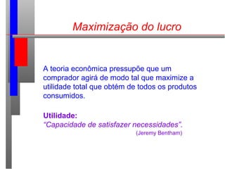 Maximização do lucro
A teoria econômica pressupõe que um
comprador agirá de modo tal que maximize a
utilidade total que obtém de todos os produtos
consumidos.
Utilidade:
“Capacidade de satisfazer necessidades”.
(Jeremy Bentham)
 