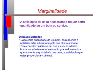 Marginalidade
• A satisfação de cada necessidade requer certa
quantidade de um bem ou serviço.
Utilidade Marginal:
• Dada certa quantidade de um bem, corresponde à
utilidade extra adicionada pela sua última unidade.
• Este conceito baseia-se em que as necessidades
humanas admitem uma saturação gradual; à medida
que aumenta a quantidade dos bens, a satisfação que
estes proporcionam diminui.
 