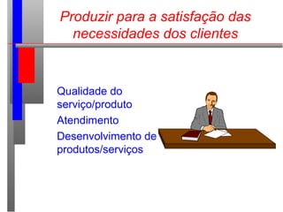 Produzir para a satisfação das
necessidades dos clientes
Qualidade do
serviço/produto
Atendimento
Desenvolvimento de
produtos/serviços
 