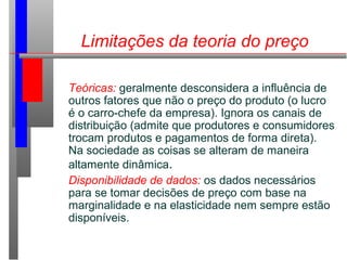 Limitações da teoria do preço
Teóricas: geralmente desconsidera a influência de
outros fatores que não o preço do produto (o lucro
é o carro-chefe da empresa). Ignora os canais de
distribuição (admite que produtores e consumidores
trocam produtos e pagamentos de forma direta).
Na sociedade as coisas se alteram de maneira
altamente dinâmica.
Disponibilidade de dados: os dados necessários
para se tomar decisões de preço com base na
marginalidade e na elasticidade nem sempre estão
disponíveis.
 