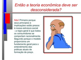 Então a teoria econômica deve ser
desconsiderada?
Não! Primeiro porque
seus princípios e
implicações estão presos
à nossa estrutura social
- a regra geral é que todos
os consumidores se
comportam racionalmente.
Segundo porque o modelo
proporciona um
fundamento geral para o
entendimento das
práticas atuais de
formação de preço.
 