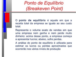 Ponto de Equilíbrio
(Breakeven Point)
O ponto de equilíbrio é aquele em que a
receita total da empresa se iguala ao seu custo
total.
Representa o volume exato de vendas em que
uma empresa nem ganha e nem perde muito
dinheiro: acima desse ponto, a empresa começa
a apresentar lucros; abaixo, sofre perdas.
A análise do ponto de equilíbrio é utilizada para
estimar os lucros ou perdas aproximados que
ocorrerão nos vários níveis de produção.
 