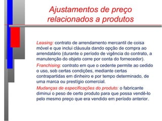 Ajustamentos de preço
relacionados a produtos
Leasing: contrato de arrendamento mercantil de coisa
móvel e que inclui cláusula dando opção de compra ao
arrendatário (durante o período de vigência do contrato, a
manutenção do objeto corre por conta do fornecedor).
Franchising: contrato em que o cedente permite ao cedido
o uso, sob certas condições, mediante certas
contrapartidas em dinheiro e por tempo determinado, de
uma marca ou prestígio comercial.
Mudanças de especificações do produto: o fabricante
diminui o peso de certo produto para que possa vendê-lo
pelo mesmo preço que era vendido em período anterior.
 