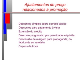 Ajustamentos de preço
relacionados à promoção
Descontos simples sobre o preço básico
Descontos para pagamento à vista
Extensão do crédito
Desconto progressivo por quantidade adquirida
Concessão de margem para propaganda, do
fabricante ao varejista
Cupons de troca
 