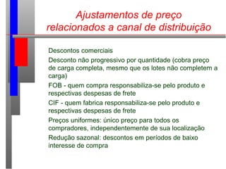 Ajustamentos de preço
relacionados a canal de distribuição
Descontos comerciais
Desconto não progressivo por quantidade (cobra preço
de carga completa, mesmo que os lotes não completem a
carga)
FOB - quem compra responsabiliza-se pelo produto e
respectivas despesas de frete
CIF - quem fabrica responsabiliza-se pelo produto e
respectivas despesas de frete
Preços uniformes: único preço para todos os
compradores, independentemente de sua localização
Redução sazonal: descontos em períodos de baixo
interesse de compra
 