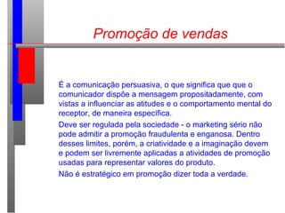 Promoção de vendas
É a comunicação persuasiva, o que significa que que o
comunicador dispõe a mensagem propositadamente, com
vistas a influenciar as atitudes e o comportamento mental do
receptor, de maneira específica.
Deve ser regulada pela sociedade - o marketing sério não
pode admitir a promoção fraudulenta e enganosa. Dentro
desses limites, porém, a criatividade e a imaginação devem
e podem ser livremente aplicadas a atividades de promoção
usadas para representar valores do produto.
Não é estratégico em promoção dizer toda a verdade.
 