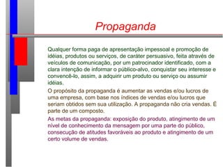 Propaganda
Qualquer forma paga de apresentação impessoal e promoção de
idéias, produtos ou serviços, de caráter persuasivo, feita através de
veículos de comunicação, por um patrocinador identificado, com a
clara intenção de informar o público-alvo, conquistar seu interesse e
convencê-lo, assim, a adquirir um produto ou serviço ou assumir
idéias.
O propósito da propaganda é aumentar as vendas e/ou lucros de
uma empresa, com base nos índices de vendas e/ou lucros que
seriam obtidos sem sua utilização. A propaganda não cria vendas. É
parte de um composto.
As metas da propaganda: exposição do produto, atingimento de um
nível de conhecimento da mensagem por uma parte do público,
consecução de atitudes favoráveis ao produto e atingimento de um
certo volume de vendas.
 