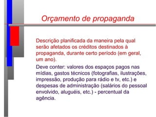 Orçamento de propaganda
Descrição planificada da maneira pela qual
serão afetados os créditos destinados à
propaganda, durante certo período (em geral,
um ano).
Deve conter: valores dos espaços pagos nas
mídias, gastos técnicos (fotografias, ilustrações,
impressão, produção para rádio e tv, etc.) e
despesas de administração (salários do pessoal
envolvido, aluguéis, etc.) - percentual da
agência.
 