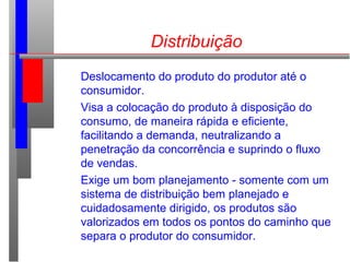 Distribuição
Deslocamento do produto do produtor até o
consumidor.
Visa a colocação do produto à disposição do
consumo, de maneira rápida e eficiente,
facilitando a demanda, neutralizando a
penetração da concorrência e suprindo o fluxo
de vendas.
Exige um bom planejamento - somente com um
sistema de distribuição bem planejado e
cuidadosamente dirigido, os produtos são
valorizados em todos os pontos do caminho que
separa o produtor do consumidor.
 