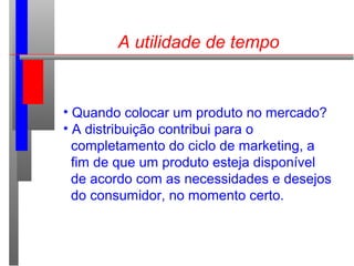 A utilidade de tempo
• Quando colocar um produto no mercado?
• A distribuição contribui para o
completamento do ciclo de marketing, a
fim de que um produto esteja disponível
de acordo com as necessidades e desejos
do consumidor, no momento certo.
 