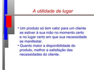 A utilidade de lugar
• Um produto só tem valor para um cliente
se estiver à sua mão no momento certo
e no lugar certo em que sua necessidade
se manifestar.
• Quanto maior a disponibilidade do
produto, melhor a satisfação das
necessidades do cliente.
 