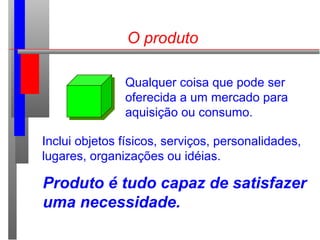 O produto
Qualquer coisa que pode ser
oferecida a um mercado para
aquisição ou consumo.
Inclui objetos físicos, serviços, personalidades,
lugares, organizações ou idéias.
Produto é tudo capaz de satisfazer
uma necessidade.
 