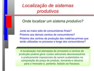 Localização de sistemas
produtivos
Onde localizar um sistema produtivo?
Junto ao maior pólo de consumidores finais?
Próximo aos demais centros de consumidores?
Próximo dos centros de produção das matérias-primas que
serão utilizadas no processo e longe dos consumidores?
A localização mal planejada de armazéns e centros de
produção poderá gerar custos adicionais desnecessários
e praticamente impossíveis de serem sustentados na
composição do preço do produto, tornando-o abusivo
para o mercado e, portanto, fadado ao fracasso.
 